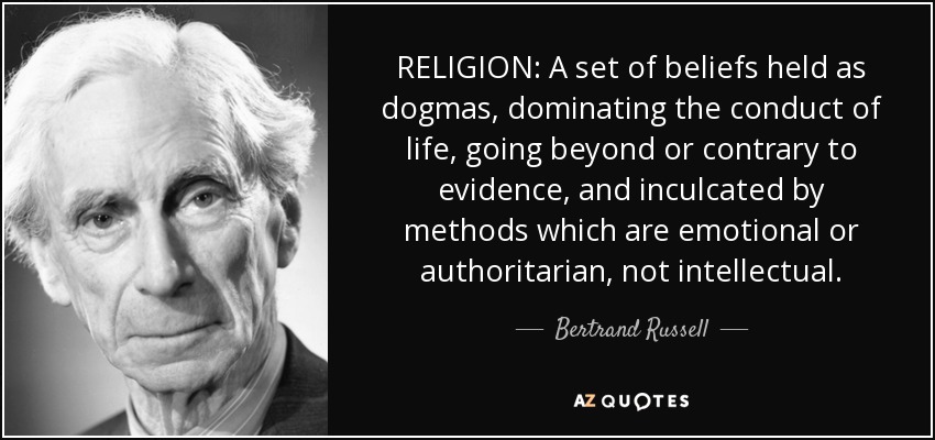 RELIGION: A set of beliefs held as dogmas, dominating the conduct of life, going beyond or contrary to evidence, and inculcated by methods which are emotional or authoritarian, not intellectual. - Bertrand Russell