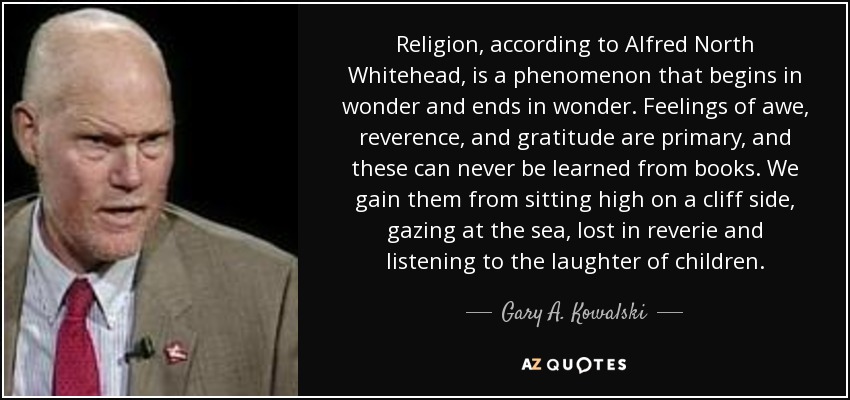 Religion, according to Alfred North Whitehead, is a phenomenon that begins in wonder and ends in wonder. Feelings of awe, reverence, and gratitude are primary, and these can never be learned from books. We gain them from sitting high on a cliff side, gazing at the sea, lost in reverie and listening to the laughter of children. - Gary A. Kowalski