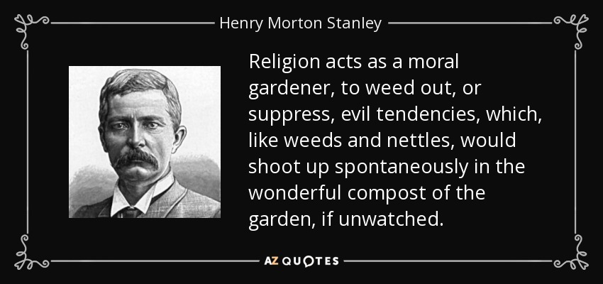 Religion acts as a moral gardener, to weed out, or suppress, evil tendencies, which, like weeds and nettles, would shoot up spontaneously in the wonderful compost of the garden, if unwatched. - Henry Morton Stanley