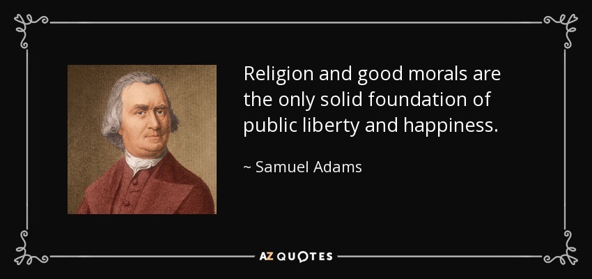 Religion and good morals are the only solid foundation of public liberty and happiness. - Samuel Adams