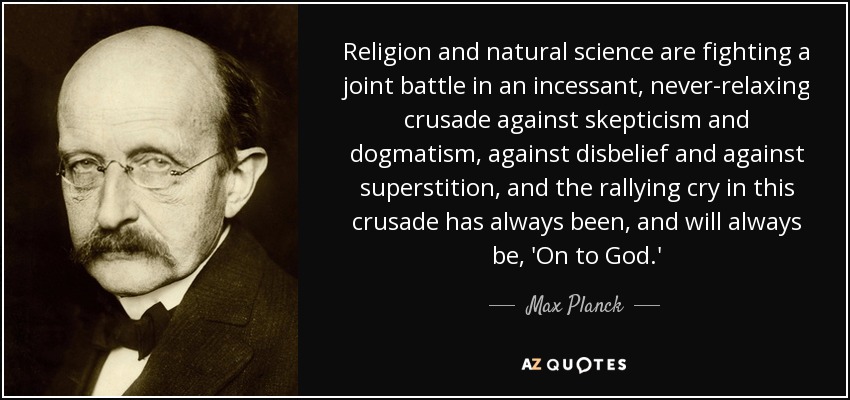 Religion and natural science are fighting a joint battle in an incessant, never-relaxing crusade against skepticism and dogmatism, against disbelief and against superstition, and the rallying cry in this crusade has always been, and will always be, 'On to God.' - Max Planck