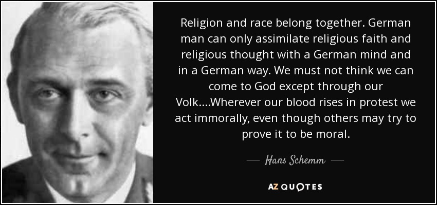 Religion and race belong together. German man can only assimilate religious faith and religious thought with a German mind and in a German way. We must not think we can come to God except through our Volk....Wherever our blood rises in protest we act immorally, even though others may try to prove it to be moral. - Hans Schemm
