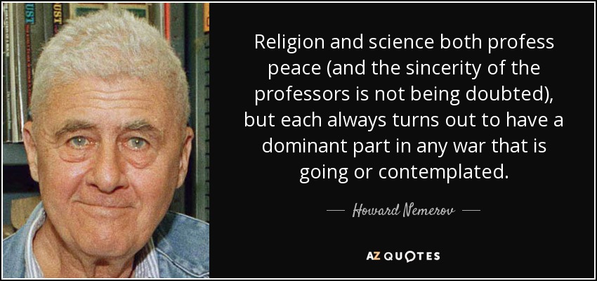 Religion and science both profess peace (and the sincerity of the professors is not being doubted), but each always turns out to have a dominant part in any war that is going or contemplated. - Howard Nemerov