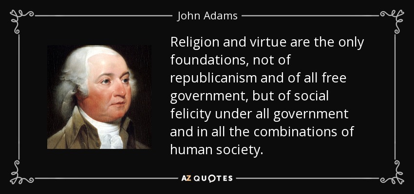 Religion and virtue are the only foundations, not of republicanism and of all free government, but of social felicity under all government and in all the combinations of human society. - John Adams