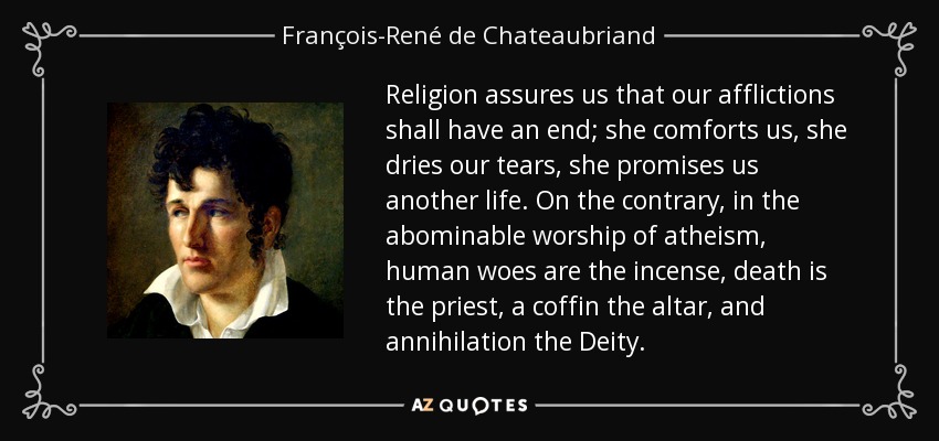 Religion assures us that our afflictions shall have an end; she comforts us, she dries our tears, she promises us another life. On the contrary, in the abominable worship of atheism, human woes are the incense, death is the priest, a coffin the altar, and annihilation the Deity. - François-René de Chateaubriand