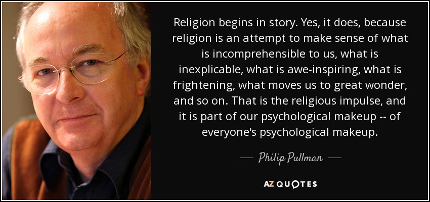 Religion begins in story. Yes, it does, because religion is an attempt to make sense of what is incomprehensible to us, what is inexplicable, what is awe-inspiring, what is frightening, what moves us to great wonder, and so on. That is the religious impulse, and it is part of our psychological makeup -- of everyone's psychological makeup. - Philip Pullman