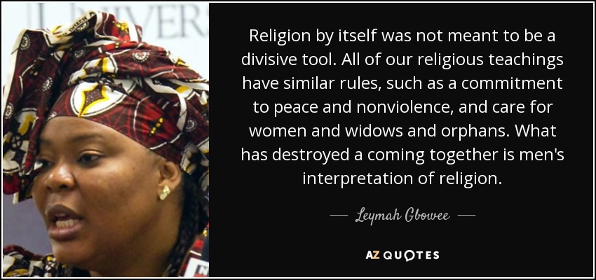 Religion by itself was not meant to be a divisive tool. All of our religious teachings have similar rules, such as a commitment to peace and nonviolence, and care for women and widows and orphans. What has destroyed a coming together is men's interpretation of religion. - Leymah Gbowee