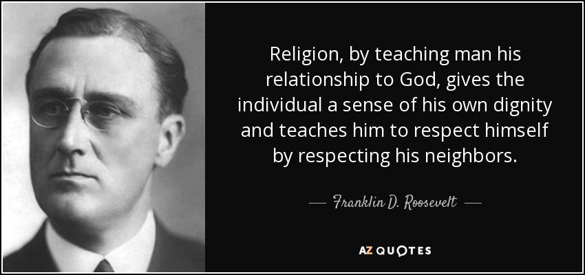 Religion, by teaching man his relationship to God, gives the individual a sense of his own dignity and teaches him to respect himself by respecting his neighbors. - Franklin D. Roosevelt