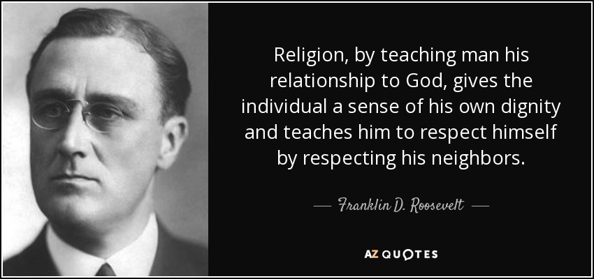 Religion, by teaching man his relationship to God, gives the individual a sense of his own dignity and teaches him to respect himself by respecting his neighbors. - Franklin D. Roosevelt