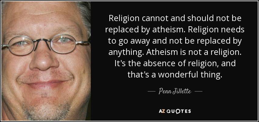 Religion cannot and should not be replaced by atheism. Religion needs to go away and not be replaced by anything. Atheism is not a religion. It's the absence of religion, and that's a wonderful thing. - Penn Jillette