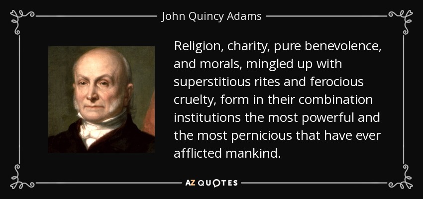 Religion, charity, pure benevolence, and morals, mingled up with superstitious rites and ferocious cruelty, form in their combination institutions the most powerful and the most pernicious that have ever afflicted mankind. - John Quincy Adams