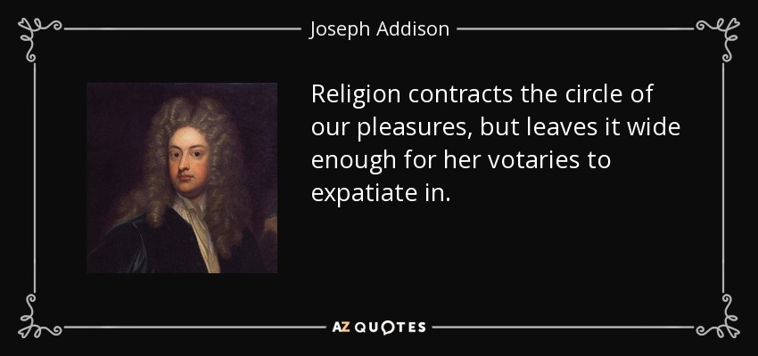 Religion contracts the circle of our pleasures, but leaves it wide enough for her votaries to expatiate in. - Joseph Addison