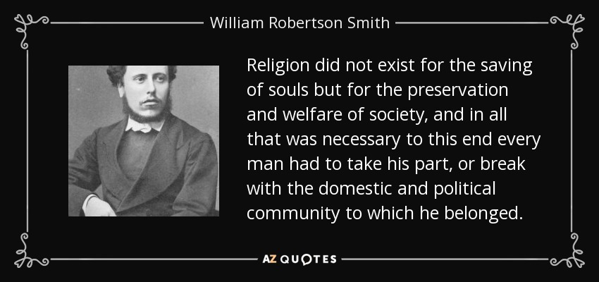 Religion did not exist for the saving of souls but for the preservation and welfare of society, and in all that was necessary to this end every man had to take his part, or break with the domestic and political community to which he belonged. - William Robertson Smith
