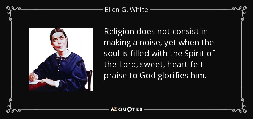 Religion does not consist in making a noise, yet when the soul is filled with the Spirit of the Lord, sweet, heart-felt praise to God glorifies him. - Ellen G. White