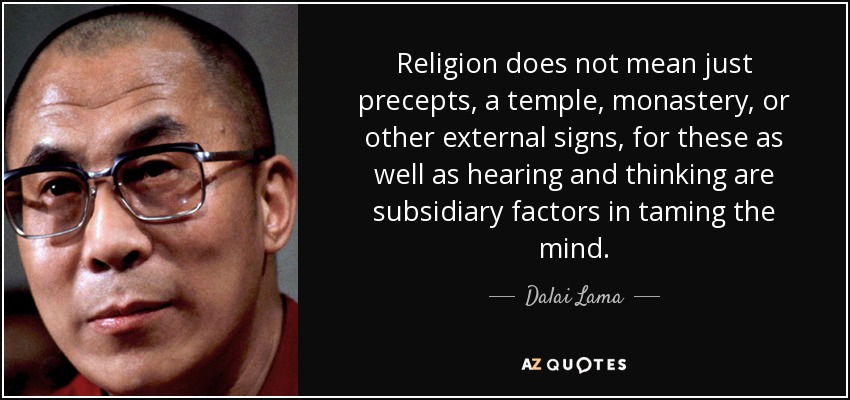 Religion does not mean just precepts, a temple, monastery, or other external signs, for these as well as hearing and thinking are subsidiary factors in taming the mind. - Dalai Lama
