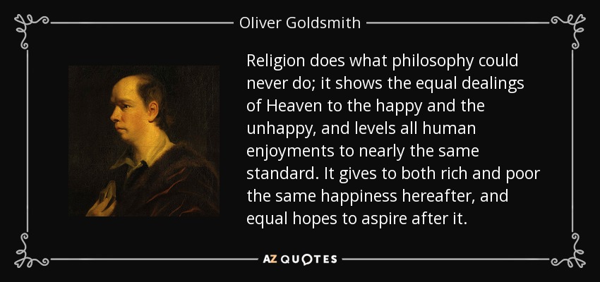 Religion does what philosophy could never do; it shows the equal dealings of Heaven to the happy and the unhappy, and levels all human enjoyments to nearly the same standard. It gives to both rich and poor the same happiness hereafter, and equal hopes to aspire after it. - Oliver Goldsmith