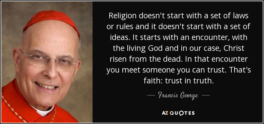 Religion doesn't start with a set of laws or rules and it doesn't start with a set of ideas. It starts with an encounter, with the living God and in our case, Christ risen from the dead. In that encounter you meet someone you can trust. That's faith: trust in truth. - Francis George