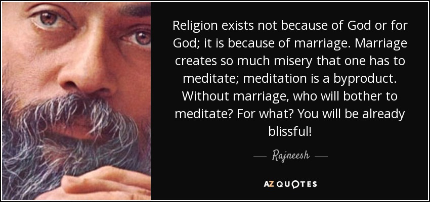 Religion exists not because of God or for God; it is because of marriage. Marriage creates so much misery that one has to meditate; meditation is a byproduct. Without marriage, who will bother to meditate? For what? You will be already blissful! - Rajneesh