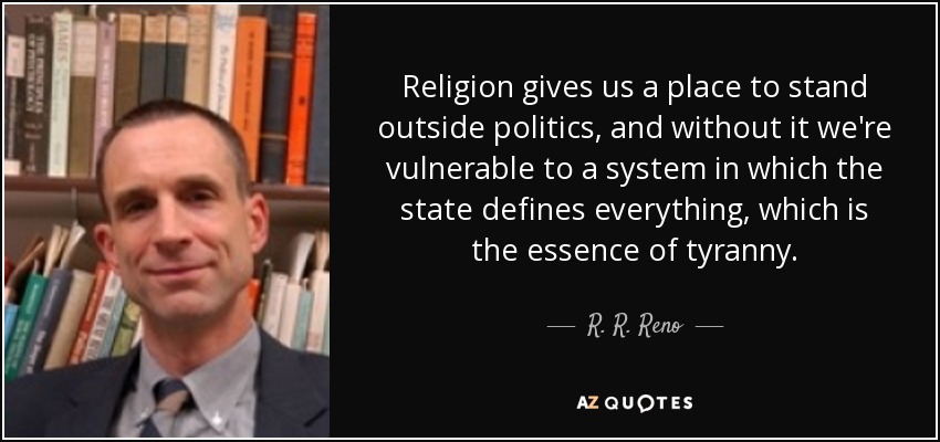 Religion gives us a place to stand outside politics, and without it we're vulnerable to a system in which the state defines everything, which is the essence of tyranny. - R. R. Reno