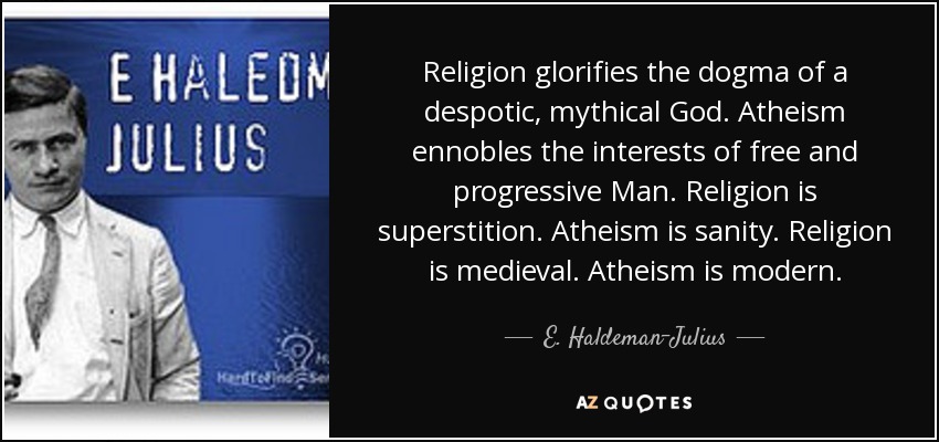 Religion glorifies the dogma of a despotic, mythical God. Atheism ennobles the interests of free and progressive Man. Religion is superstition. Atheism is sanity. Religion is medieval. Atheism is modern. - E. Haldeman-Julius