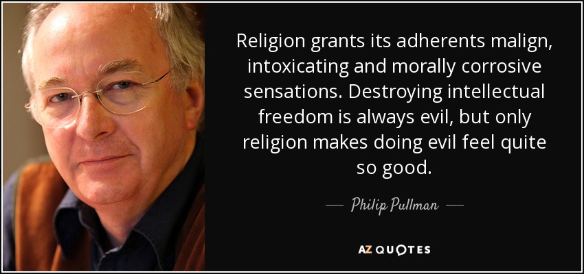 Religion grants its adherents malign, intoxicating and morally corrosive sensations. Destroying intellectual freedom is always evil, but only religion makes doing evil feel quite so good. - Philip Pullman