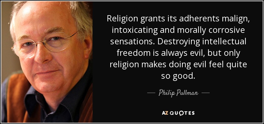 Religion grants its adherents malign, intoxicating and morally corrosive sensations. Destroying intellectual freedom is always evil, but only religion makes doing evil feel quite so good. - Philip Pullman