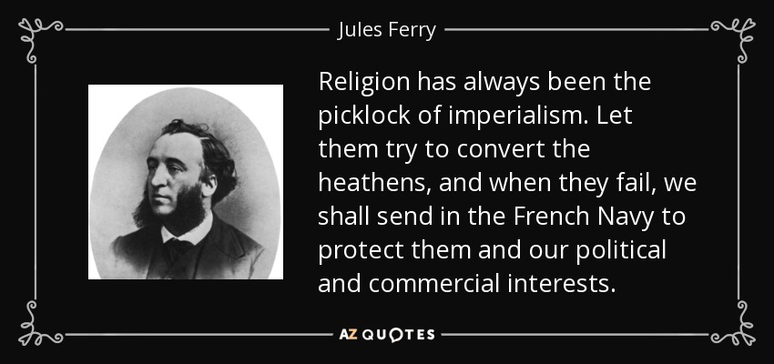 Religion has always been the picklock of imperialism. Let them try to convert the heathens, and when they fail, we shall send in the French Navy to protect them and our political and commercial interests. - Jules Ferry