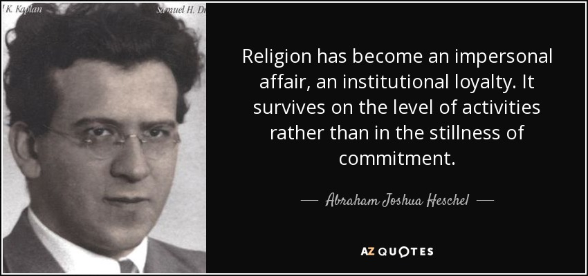 Religion has become an impersonal affair, an institutional loyalty. It survives on the level of activities rather than in the stillness of commitment. - Abraham Joshua Heschel