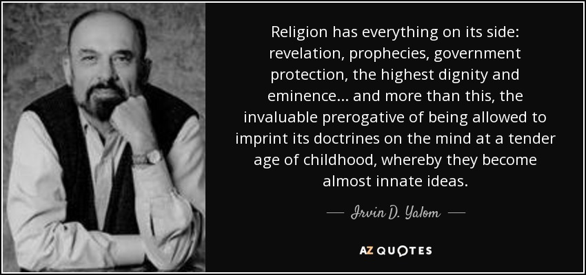 Religion has everything on its side: revelation, prophecies, government protection, the highest dignity and eminence. . . and more than this, the invaluable prerogative of being allowed to imprint its doctrines on the mind at a tender age of childhood, whereby they become almost innate ideas. - Irvin D. Yalom