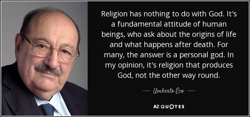 Religion has nothing to do with God. It's a fundamental attitude of human beings, who ask about the origins of life and what happens after death. For many, the answer is a personal god. In my opinion, it's religion that produces God, not the other way round. - Umberto Eco