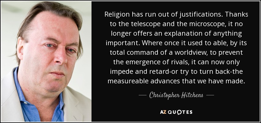 Religion has run out of justifications. Thanks to the telescope and the microscope, it no longer offers an explanation of anything important. Where once it used to able, by its total command of a worldview, to prevent the emergence of rivals, it can now only impede and retard-or try to turn back-the measureable advances that we have made. - Christopher Hitchens
