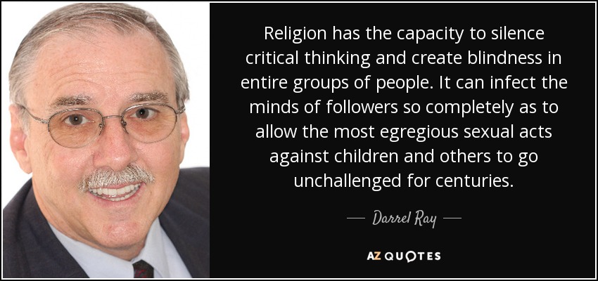 Religion has the capacity to silence critical thinking and create blindness in entire groups of people. It can infect the minds of followers so completely as to allow the most egregious sexual acts against children and others to go unchallenged for centuries. - Darrel Ray