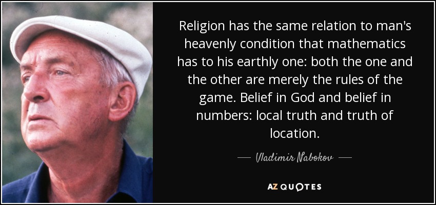 Religion has the same relation to man's heavenly condition that mathematics has to his earthly one: both the one and the other are merely the rules of the game. Belief in God and belief in numbers: local truth and truth of location. - Vladimir Nabokov