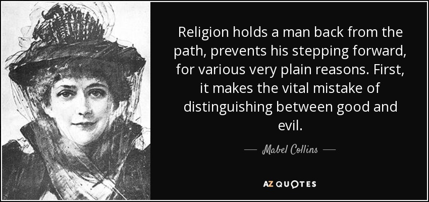 Religion holds a man back from the path, prevents his stepping forward, for various very plain reasons. First, it makes the vital mistake of distinguishing between good and evil. - Mabel Collins