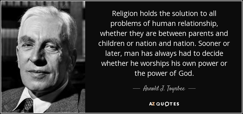 Religion holds the solution to all problems of human relationship, whether they are between parents and children or nation and nation. Sooner or later, man has always had to decide whether he worships his own power or the power of God. - Arnold J. Toynbee