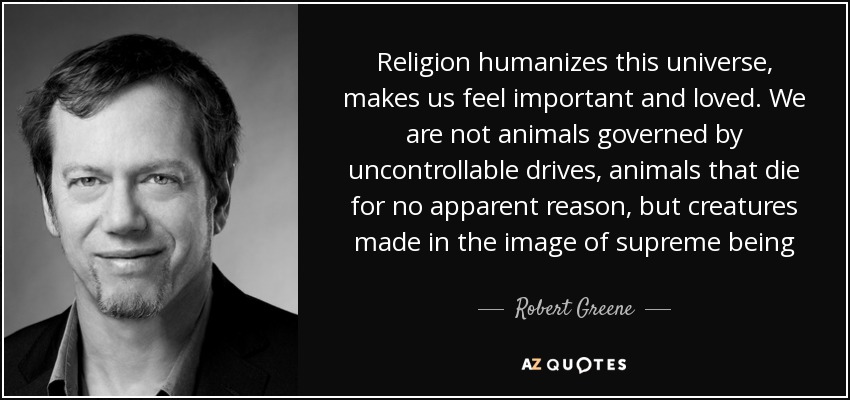 Religion humanizes this universe, makes us feel important and loved. We are not animals governed by uncontrollable drives, animals that die for no apparent reason, but creatures made in the image of supreme being - Robert Greene