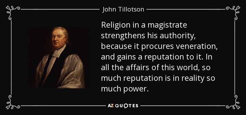 Religion in a magistrate strengthens his authority, because it procures veneration, and gains a reputation to it. In all the affairs of this world, so much reputation is in reality so much power. - John Tillotson