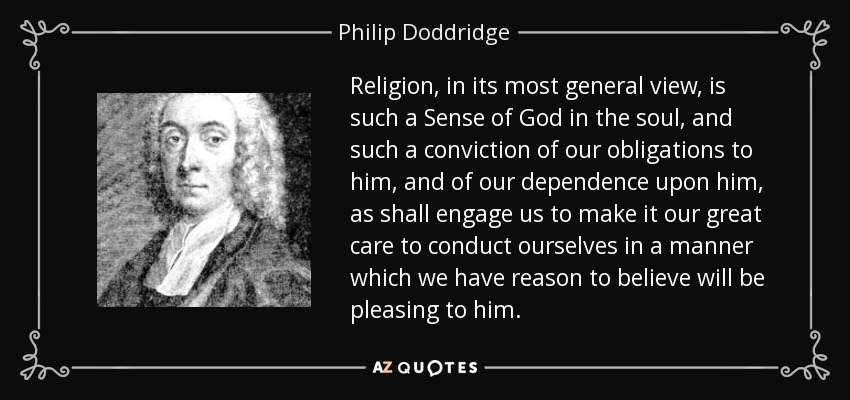 Religion, in its most general view, is such a Sense of God in the soul, and such a conviction of our obligations to him, and of our dependence upon him, as shall engage us to make it our great care to conduct ourselves in a manner which we have reason to believe will be pleasing to him. - Philip Doddridge