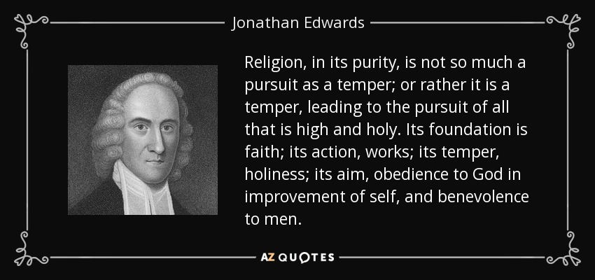Religion, in its purity, is not so much a pursuit as a temper; or rather it is a temper, leading to the pursuit of all that is high and holy. Its foundation is faith; its action, works; its temper, holiness; its aim, obedience to God in improvement of self, and benevolence to men. - Jonathan Edwards