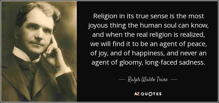 Religion in its true sense is the most joyous thing the human soul can know, and when the real religion is realized, we will find it to be an agent of peace, of joy, and of happiness, and never an agent of gloomy, long-faced sadness. - Ralph Waldo Trine