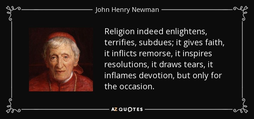 Religion indeed enlightens, terrifies, subdues; it gives faith, it inflicts remorse, it inspires resolutions, it draws tears, it inflames devotion, but only for the occasion. - John Henry Newman