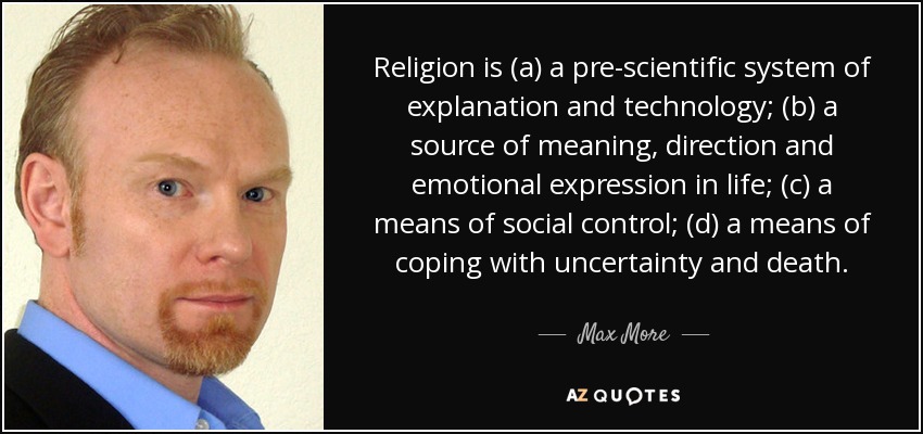 Religion is (a) a pre-scientific system of explanation and technology; (b) a source of meaning, direction and emotional expression in life; (c) a means of social control; (d) a means of coping with uncertainty and death. - Max More
