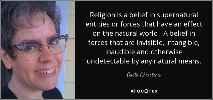 Religion is a belief in supernatural entities or forces that have an effect on the natural world - A belief in forces that are invisible, intangible, inaudible and otherwise undetectable by any natural means. - Greta Christina