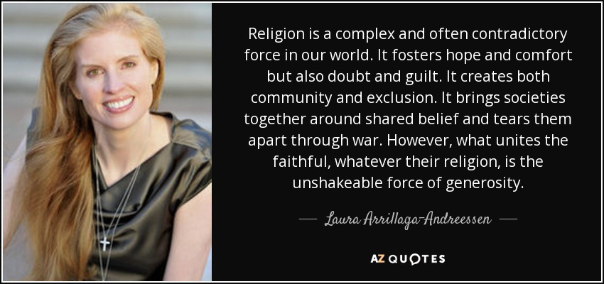 Religion is a complex and often contradictory force in our world. It fosters hope and comfort but also doubt and guilt. It creates both community and exclusion. It brings societies together around shared belief and tears them apart through war. However, what unites the faithful, whatever their religion, is the unshakeable force of generosity. - Laura Arrillaga-Andreessen