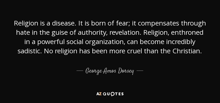 Religion is a disease. It is born of fear; it compensates through hate in the guise of authority, revelation. Religion, enthroned in a powerful social organization, can become incredibly sadistic. No religion has been more cruel than the Christian. - George Amos Dorsey