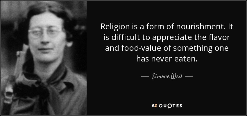 Religion is a form of nourishment. It is difficult to appreciate the flavor and food-value of something one has never eaten. - Simone Weil