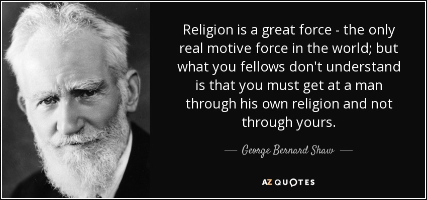 Religion is a great force - the only real motive force in the world; but what you fellows don't understand is that you must get at a man through his own religion and not through yours. - George Bernard Shaw