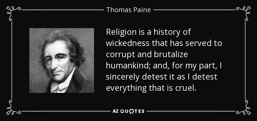 Religion is a history of wickedness that has served to corrupt and brutalize humankind; and, for my part, I sincerely detest it as I detest everything that is cruel. - Thomas Paine