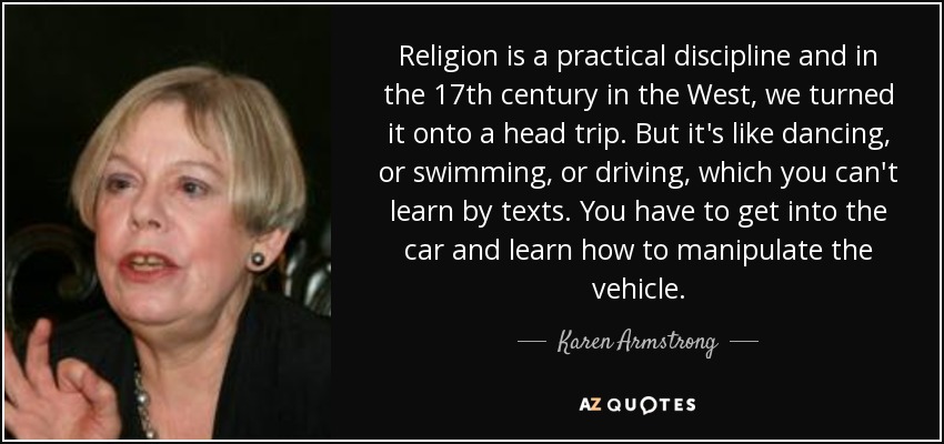 Religion is a practical discipline and in the 17th century in the West, we turned it onto a head trip. But it's like dancing, or swimming, or driving, which you can't learn by texts. You have to get into the car and learn how to manipulate the vehicle. - Karen Armstrong