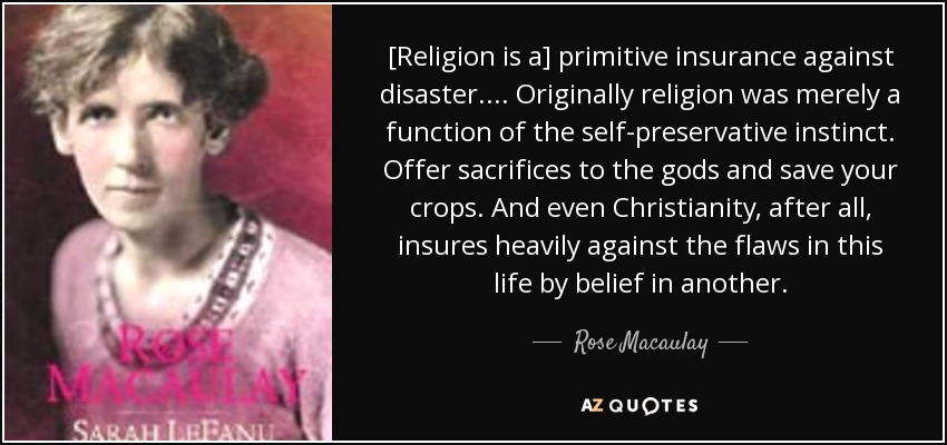 [Religion is a] primitive insurance against disaster. ... Originally religion was merely a function of the self-preservative instinct. Offer sacrifices to the gods and save your crops. And even Christianity, after all, insures heavily against the flaws in this life by belief in another. - Rose Macaulay